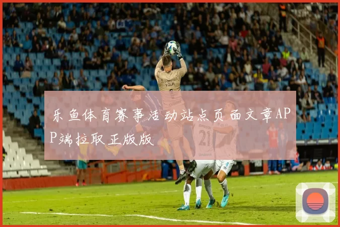 乐鱼体育赛事活动站点页面文章APP端拉取正版版