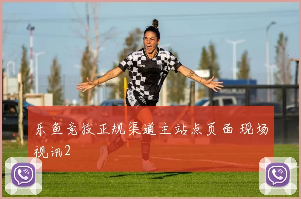 乐鱼竞技正规渠道主站点页面 现场视讯2