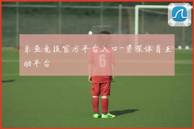 乐鱼竞技官方平台入口-资深体育互动平台