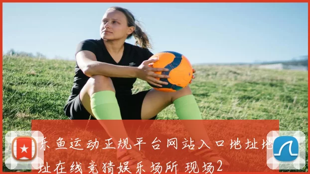 乐鱼运动正规平台网站入口地址地址在线竞猜娱乐场所 现场2