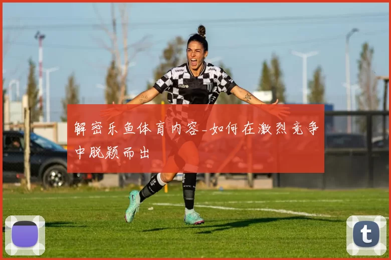 解密乐鱼体育内容_如何在激烈竞争中脱颖而出