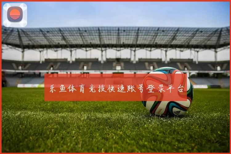 乐鱼体育竞技快速账号登录平台