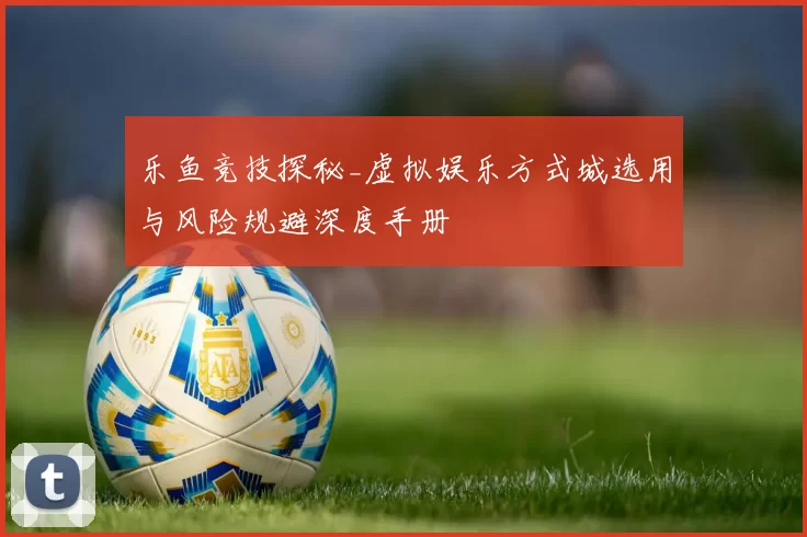 乐鱼竞技探秘_虚拟娱乐方式城选用与风险规避深度手册